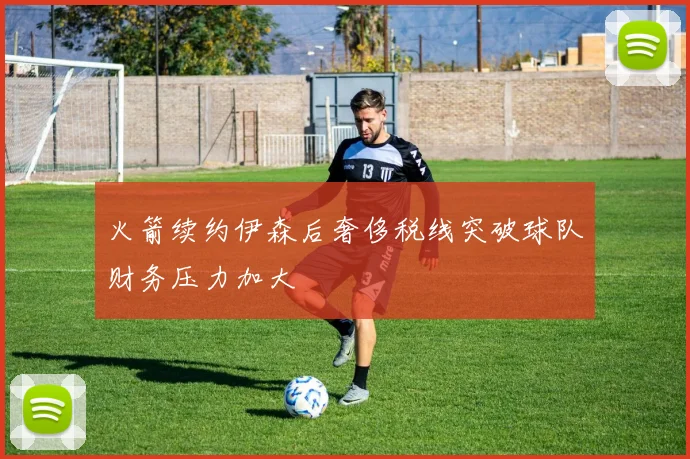 火箭续约伊森后奢侈税线突破球队财务压力加大
