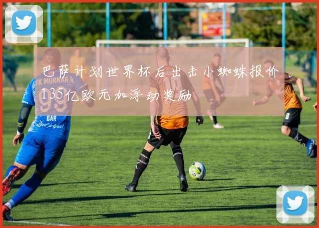 巴萨计划世界杯后出击小蜘蛛报价135亿欧元加浮动奖励