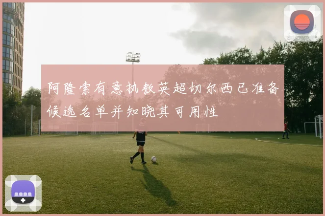 阿隆索有意执教英超切尔西已准备候选名单并知晓其可用性