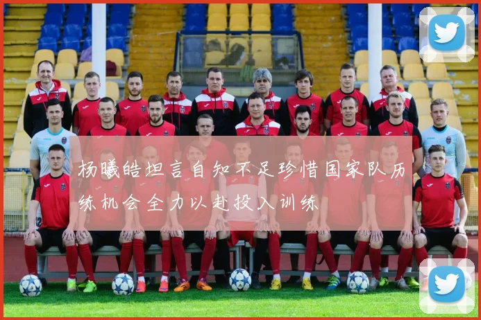 杨曦皓坦言自知不足珍惜国家队历练机会全力以赴投入训练
