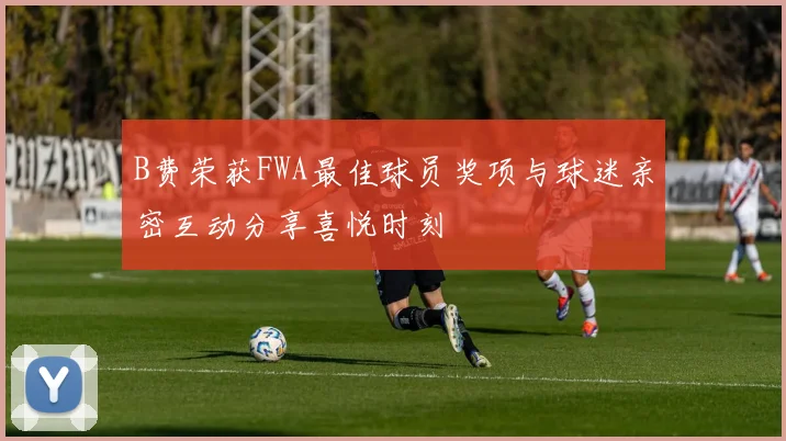 B费荣获FWA最佳球员奖项与球迷亲密互动分享喜悦时刻