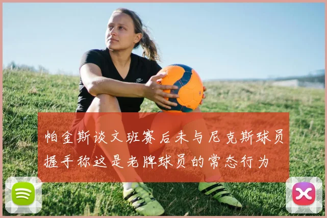 帕金斯谈文班赛后未与尼克斯球员握手称这是老牌球员的常态行为