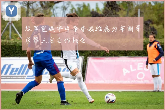 绿军重返字母争夺战雄鹿为布朗寻求第三方合作机会