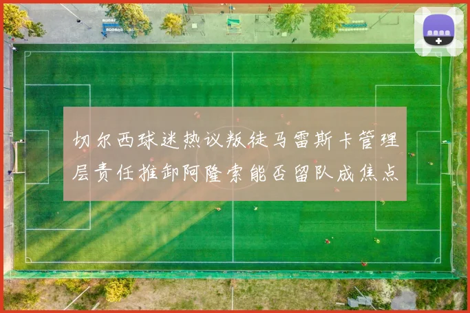 切尔西球迷热议叛徒马雷斯卡管理层责任推卸阿隆索能否留队成焦点