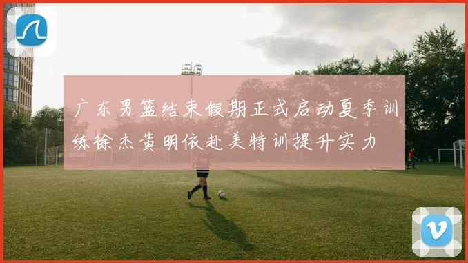 广东男篮结束假期正式启动夏季训练徐杰黄明依赴美特训提升实力
