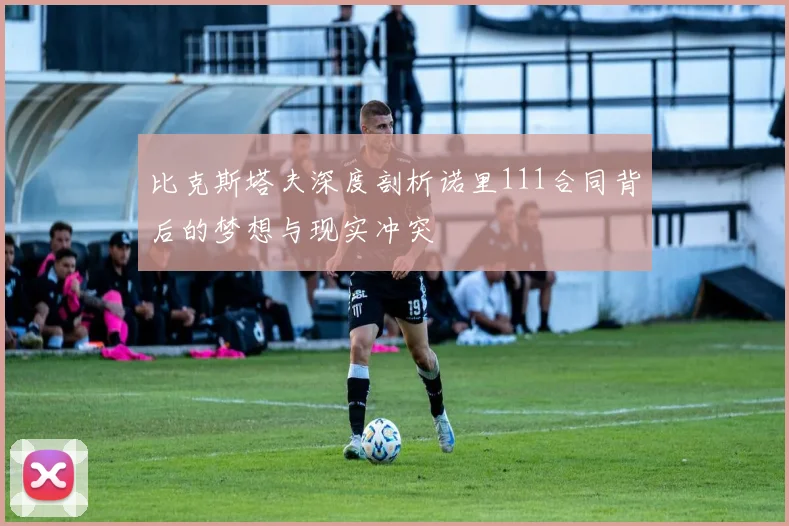 比克斯塔夫深度剖析诺里111合同背后的梦想与现实冲突