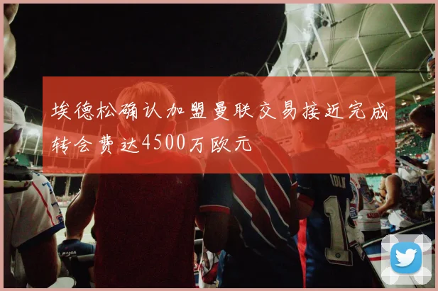 埃德松确认加盟曼联交易接近完成转会费达4500万欧元