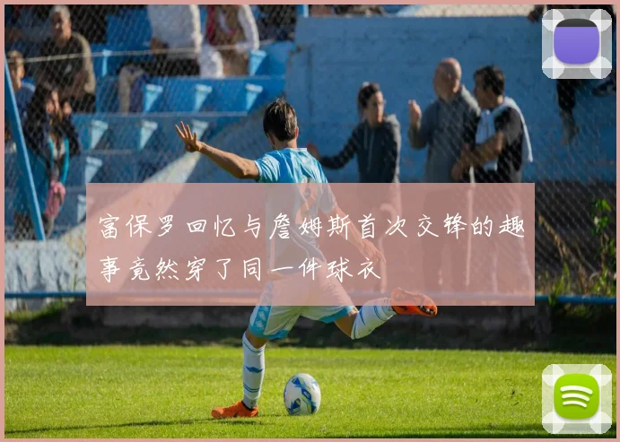 富保罗回忆与詹姆斯首次交锋的趣事竟然穿了同一件球衣