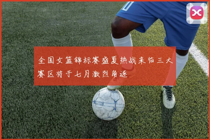全国女篮锦标赛盛夏热战来临三大赛区将于七月激烈角逐