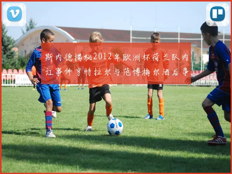 斯内德揭秘2012年欧洲杯荷兰队内讧事件亨特拉尔与范博梅尔酒后争执内幕